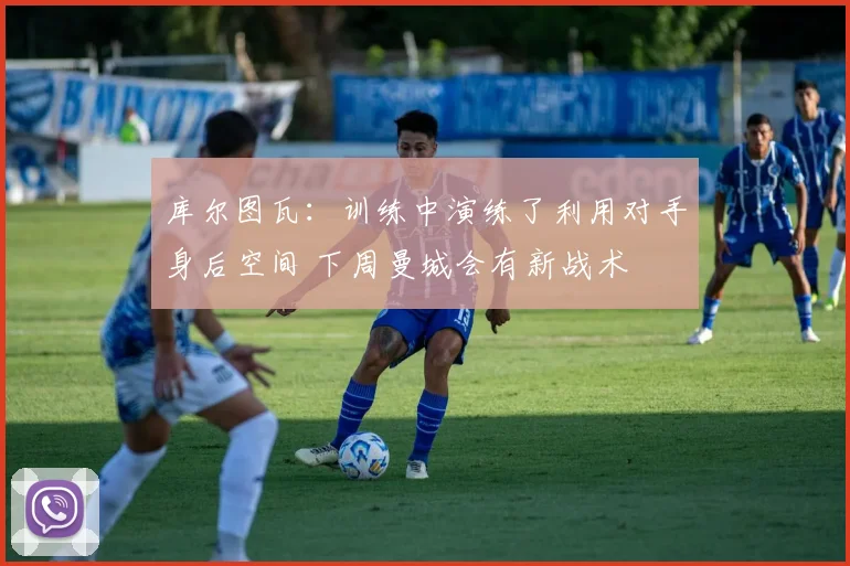 库尔图瓦：训练中演练了利用对手身后空间 下周曼城会有新战术