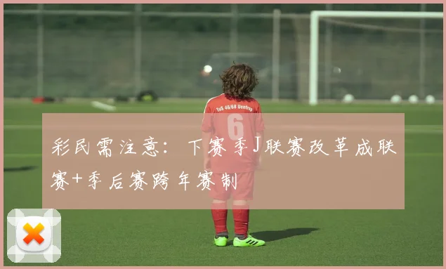 彩民需注意：下赛季J联赛改革成联赛+季后赛跨年赛制
